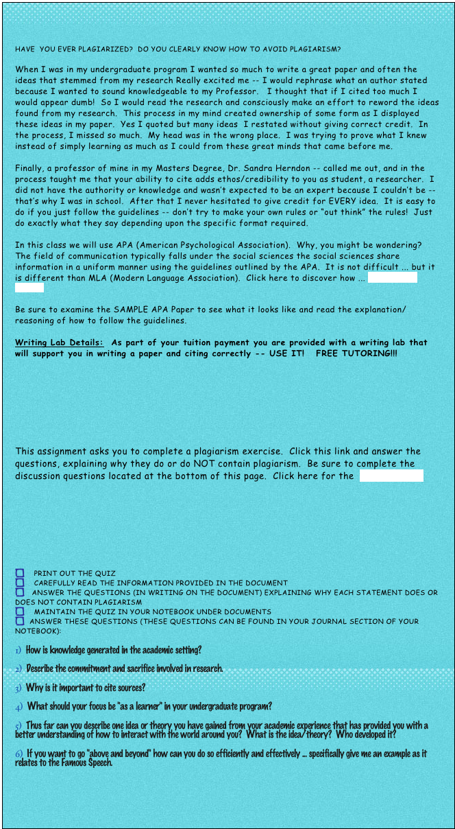 


Have  you Ever plagiarized?  Do you clearly know how to AVOID plagiarism?  

When I was in my undergraduate program I wanted so much to write a great paper and often the ideas that stemmed from my research Really excited me -- I would rephrase what an author stated because I wanted to sound knowledgeable to my Professor.   I thought that if I cited too much I would appear dumb!  So I would read the research and consciously make an effort to reword the ideas found from my research.  This process in my mind created ownership of some form as I displayed these ideas in my paper.  Yes I quoted but many ideas  I restated without giving correct credit.  In the process, I missed so much.  My head was in the wrong place.  I was trying to prove what I knew instead of simply learning as much as I could from these great minds that came before me.  

Finally, a professor of mine in my Masters Degree, Dr. Sandra Herndon -- called me out, and in the process taught me that your ability to cite adds ethos/credibility to you as student, a researcher.  I did not have the authority or knowledge and wasn’t expected to be an expert because I couldn’t be -- that’s why I was in school.  After that I never hesitated to give credit for EVERY idea.  It is easy to do if you just follow the guidelines -- don’t try to make your own rules or “out think” the rules!  Just do exactly what they say depending upon the specific format required.  

In this class we will use APA (American Psychological Association).  Why, you might be wondering?  The field of communication typically falls under the social sciences the social sciences share information in a uniform manner using the guidelines outlined by the APA.  It is not difficult ... but it is different than MLA (Modern Language Association).  Click here to discover how ... APA Owl at Purdue

Be sure to examine the SAMPLE APA Paper to see what it looks like and read the explanation/reasoning of how to follow the guidelines.  

Writing Lab Details:  As part of your tuition payment you are provided with a writing lab that will support you in writing a paper and citing correctly -- USE IT!   FREE TUTORING!!!









This assignment asks you to complete a plagiarism exercise.  Click this link and answer the questions, explaining why they do or do NOT contain plagiarism.  Be sure to complete the discussion questions located at the bottom of this page.  Click here for the  Plagiarism.pdf









    Print out the quiz 
    Carefully REad the information provided in the document
   Answer the questions (in writing on the document) explaining WHY each statement does or    does Not contain plagiarism
    maintain the quiz in your notebook under Documents
  Answer these questions (THESE QUESTIONS CAN BE FOUND IN YOUR JOURNAL SECTION OF YOUR NOTEBOOK):
  How is knowledge generated in the academic setting?  
  Describe the commitment and sacrifice involved in research.
  Why is it important to cite sources?
  What should your focus be "as a learner" in your undergraduate program?  
  Thus far can you describe one idea or theory you have gained from your academic experience that has provided you with a better understanding of how to interact with the world around you?  What is the idea/theory?  Who developed it?
  If you want to go "above and beyond" how can you do so efficiently and effectively ... specifically give me an example as it relates to the Famous Speech.




