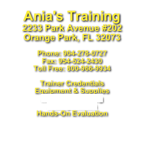 Ania's Training2233 Park Avenue #202Orange Park, FL 32073 Phone: 904-278-0727 Fax: 954-524-2430 Toll Free: 800-966-9934

Trainer Credentials
Equipment & Supplies
Ania Floorplan.jpg
Facility Photos
Hands-On Evaluation
